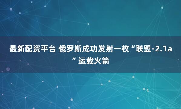 最新配资平台 俄罗斯成功发射一枚“联盟-2.1a”运载火箭