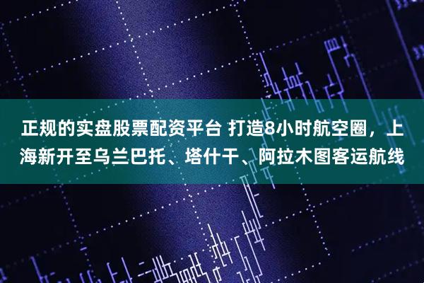 正规的实盘股票配资平台 打造8小时航空圈，上海新开至乌兰巴托、塔什干、阿拉木图客运航线