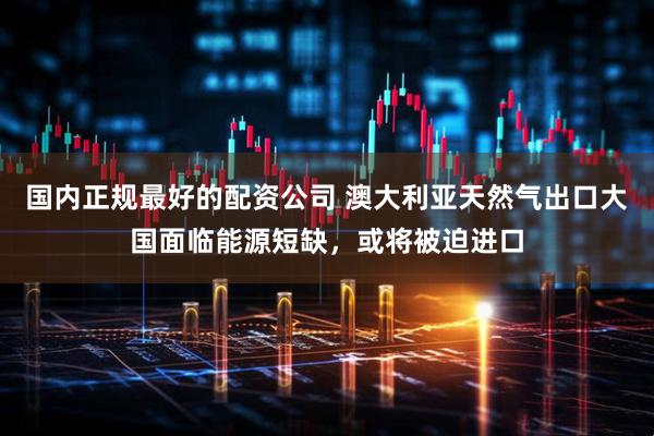国内正规最好的配资公司 澳大利亚天然气出口大国面临能源短缺，或将被迫进口
