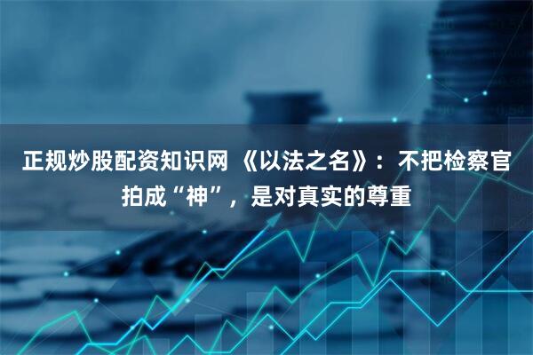 正规炒股配资知识网 《以法之名》：不把检察官拍成“神”，是对真实的尊重