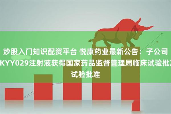 炒股入门知识配资平台 悦康药业最新公告：子公司YKYY029注射液获得国家药品监督管理局临床试验批准
