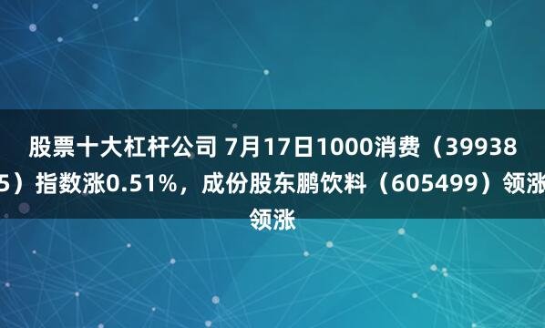 股票十大杠杆公司 7月17日1000消费（399385）指数涨0.51%，成份股东鹏饮料（605499）领涨