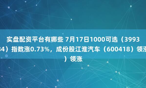 实盘配资平台有哪些 7月17日1000可选（399384）指数涨0.73%，成份股江淮汽车（600418）领涨