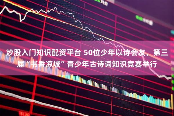 炒股入门知识配资平台 50位少年以诗会友，第三届“书香凉城”青少年古诗词知识竞赛举行