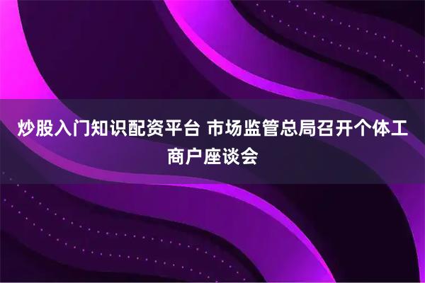 炒股入门知识配资平台 市场监管总局召开个体工商户座谈会