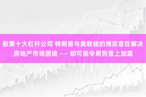 股票十大杠杆公司 特朗普与美联储的博弈意在解决房地产市场困境 —— 却可能令局势雪上加霜