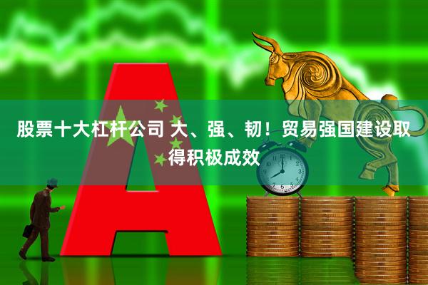 股票十大杠杆公司 大、强、韧！贸易强国建设取得积极成效