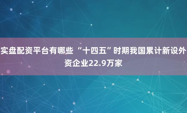实盘配资平台有哪些 “十四五”时期我国累计新设外资企业22.9万家