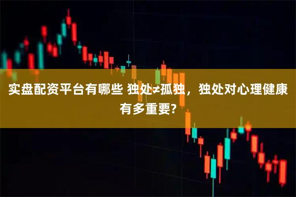实盘配资平台有哪些 独处≠孤独，独处对心理健康有多重要?