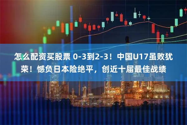 怎么配资买股票 0-3到2-3！中国U17虽败犹荣！憾负日本险绝平，创近十届最佳战绩