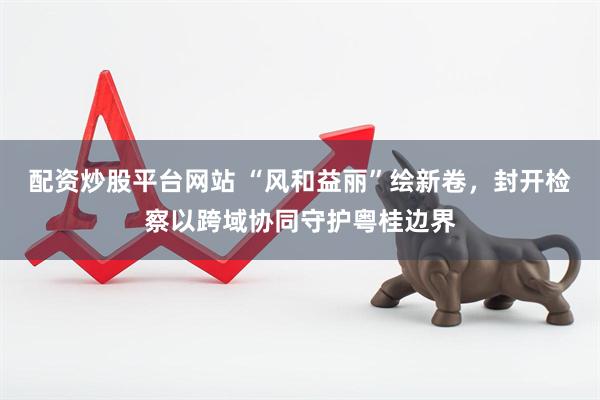 配资炒股平台网站 “风和益丽”绘新卷，封开检察以跨域协同守护粤桂边界